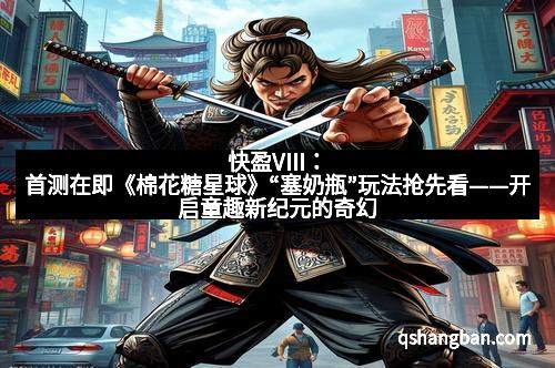 快盈VIII：首测在即《棉花糖星球》“塞奶瓶”玩法抢先看——开启童趣新纪元的奇幻冒险